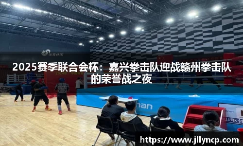 2025赛季联合会杯：嘉兴拳击队迎战赣州拳击队的荣誉战之夜