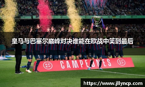 皇马与巴塞尔巅峰对决谁能在欧战中笑到最后