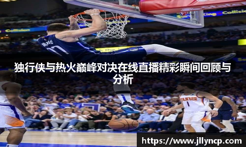 独行侠与热火巅峰对决在线直播精彩瞬间回顾与分析